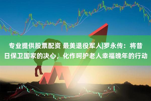 专业提供股票配资 最美退役军人|罗永传：将昔日保卫国家的决心，化作呵护老人幸福晚年的行动