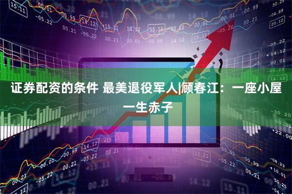 证券配资的条件 最美退役军人|顾春江：一座小屋 一生赤子