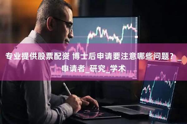专业提供股票配资 博士后申请要注意哪些问题？_申请者_研究_学术
