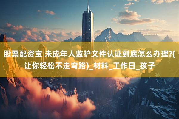 股票配资宝 未成年人监护文件认证到底怎么办理?(让你轻松不走弯路)_材料_工作日_孩子
