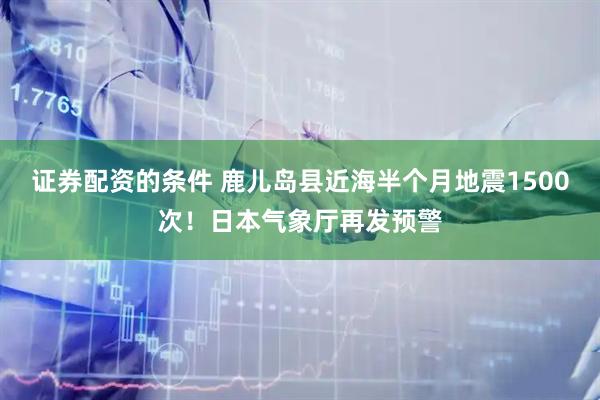 证券配资的条件 鹿儿岛县近海半个月地震1500次!日本气象厅再发预警