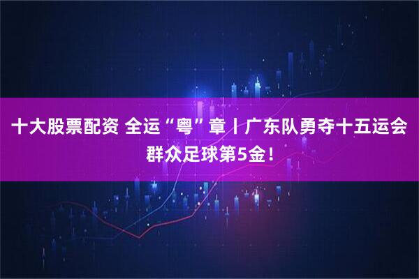 十大股票配资 全运“粤”章丨广东队勇夺十五运会群众足球第5金！