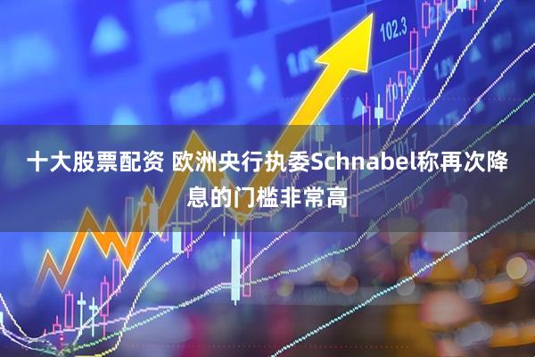 十大股票配资 欧洲央行执委Schnabel称再次降息的门槛非常高