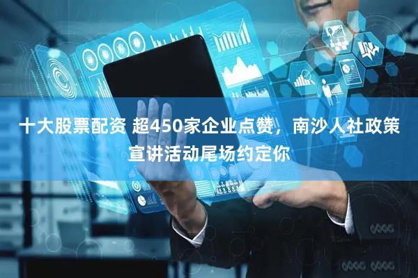 十大股票配资 超450家企业点赞，南沙人社政策宣讲活动尾场约定你