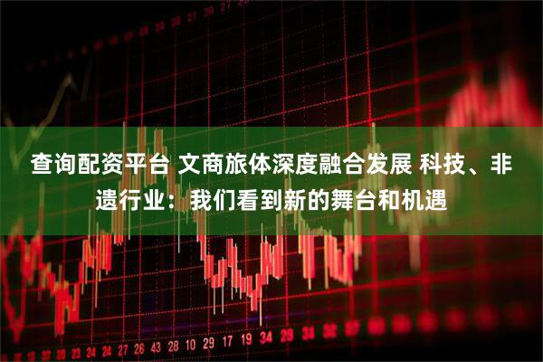 查询配资平台 文商旅体深度融合发展 科技、非遗行业：我们看到新的舞台和机遇