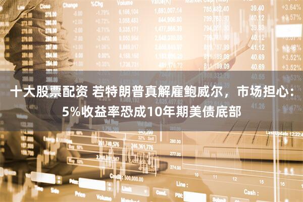 十大股票配资 若特朗普真解雇鲍威尔，市场担心：5%收益率恐成10年期美债底部