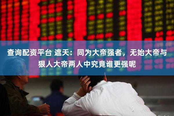 查询配资平台 遮天：同为大帝强者，无始大帝与狠人大帝两人中究竟谁更强呢