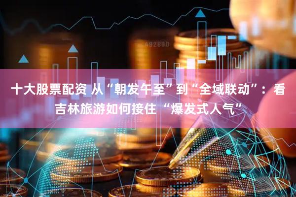 十大股票配资 从“朝发午至”到“全域联动”：看吉林旅游如何接住 “爆发式人气”