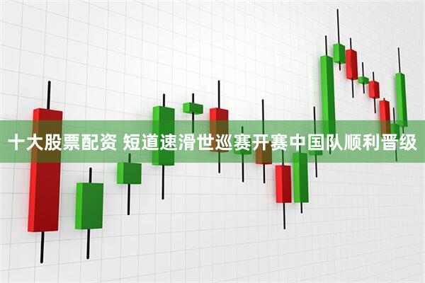 十大股票配资 短道速滑世巡赛开赛中国队顺利晋级