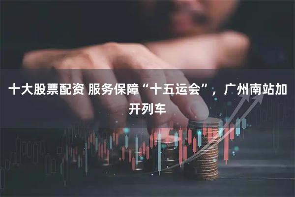 十大股票配资 服务保障“十五运会”,广州南站加开列车