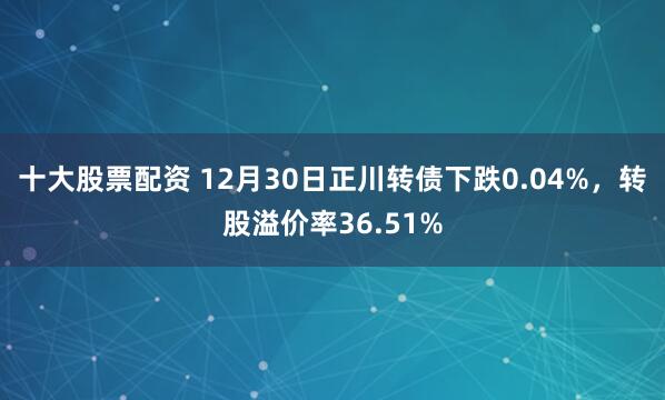十大股票配资 12月30日正川转债下跌0.04%，转股溢价率36.51%