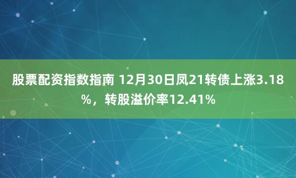 股票配资指数指南 12月30日凤21转债上涨3.18%，转股溢价率12.41%